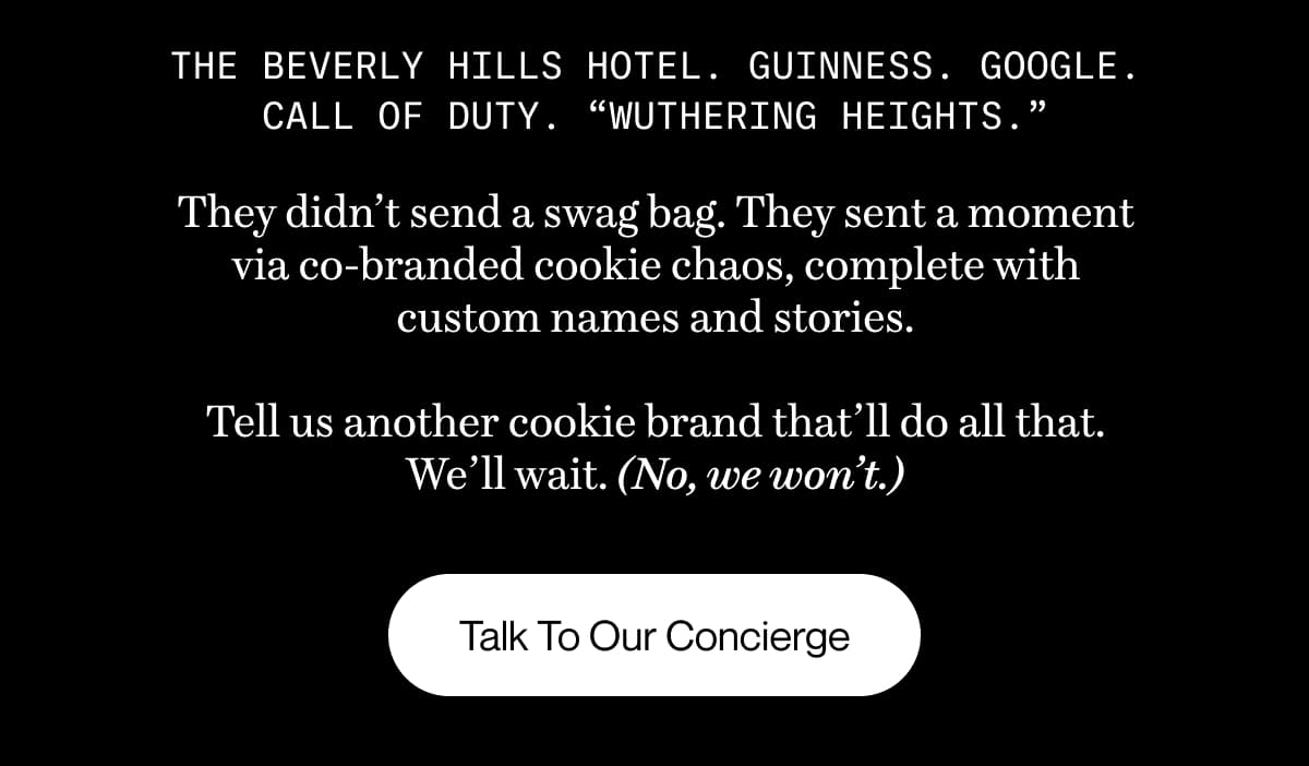 The Beverly Hills Hotel. Guinness. Google. Call of Duty. “Wuthering Heights.” They didn’t send a swag bag. They sent a moment via co-branded cookie chaos, complete with custom names and stories.  Tell us another cookie brand that’ll do all that. We’ll wait. (No, we won’t.) | Talk To Our Concierge