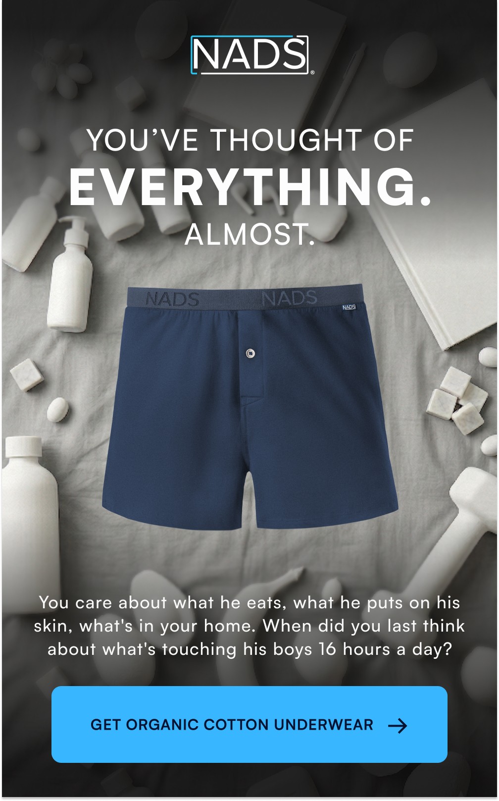 YOU’VE THOUGHT OF EVERYTHING. ALMOST. You care about what he eats, what he puts on his skin, what's in your home. When did you last think about what's touching his boys 16 hours a day? → GET ORGANIC COTTON UNDERWEAR