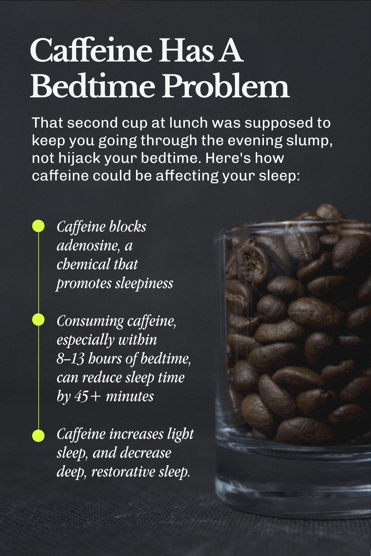 Caffeine Has A Bedtime Problem – That second cup at lunch was supposed to keep you going through the evening slump, not hijack your bedtime. | Here's how caffeine could be affecting your sleep:&nbsp;Caffeine blocks adenosine, a chemical that promotes sleepiness | • Consuming caffeine, especially within 8–13 hours of bedtime, can reduce sleep time by 45+ minutes | • Caffeine increases light sleep, and decrease deep, restorative sleep.