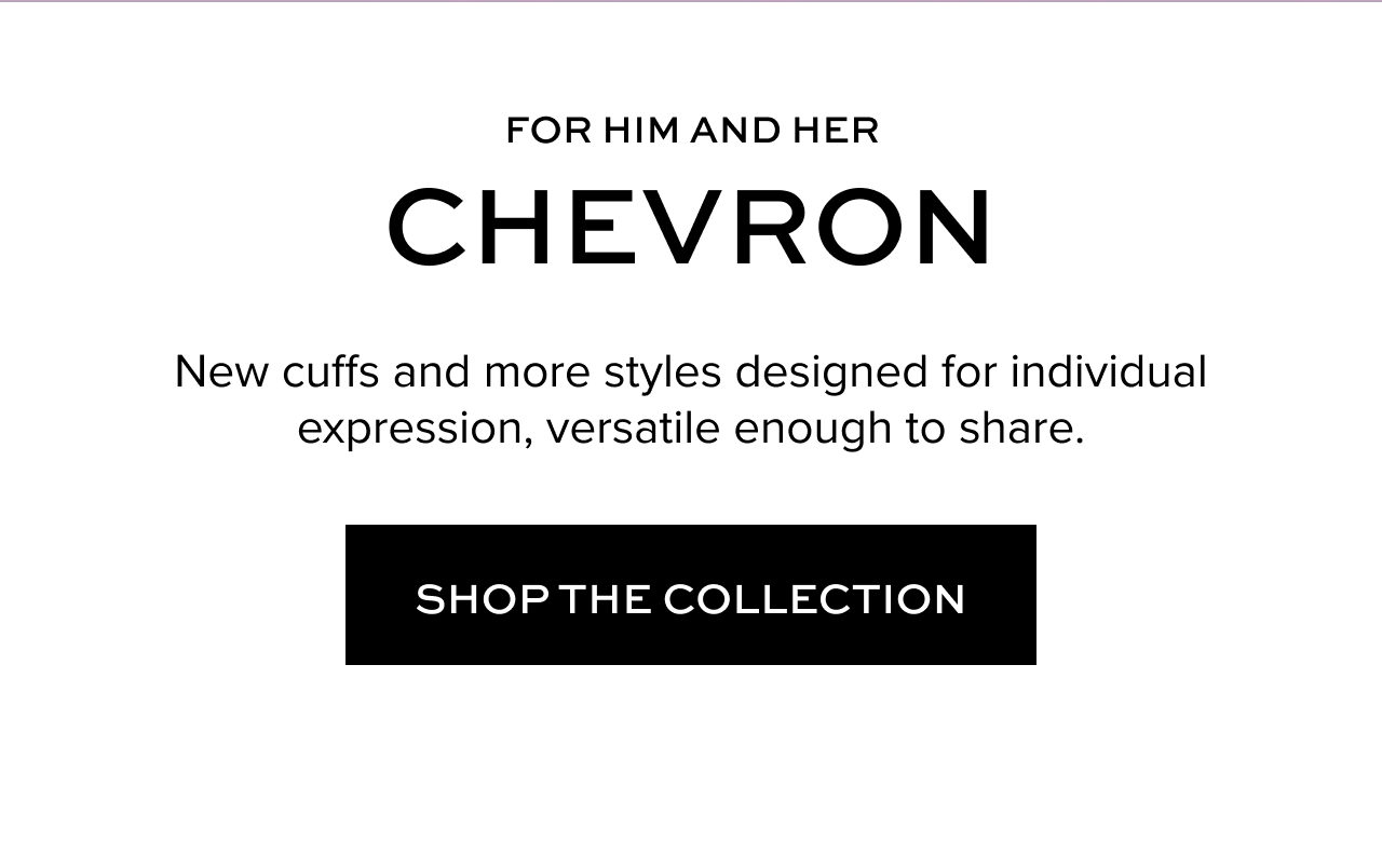 For Him and Her: Chevron - New cuffs and more styles designed for individual expression, versatile enough to share.