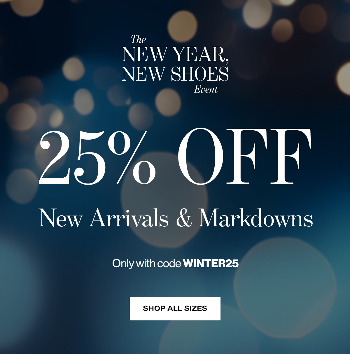   The  NEW YEAR,  NEW SHOES  Event  25% OFF  New Arrivals & Markdowns  Only with code WINTER25 Shop All Sizes