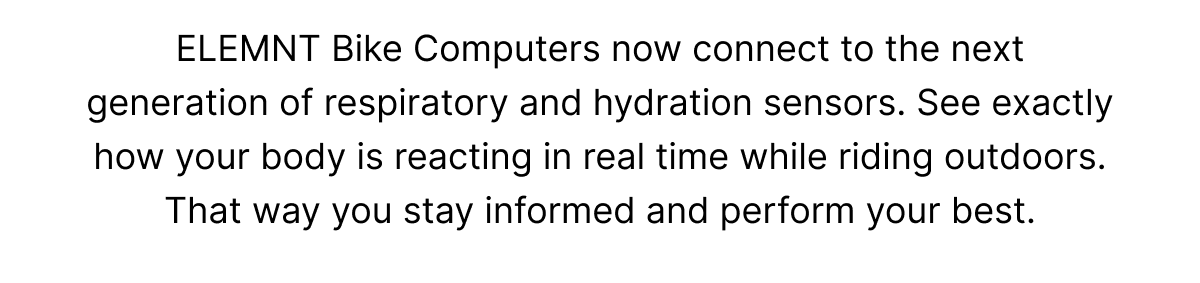 ELEMNT Bike Computers now connect to the next generation of respiratory and hydration sensors. See exactly how your body is reacting in real time while riding outdoors. That way you stay informed and perform your best. 