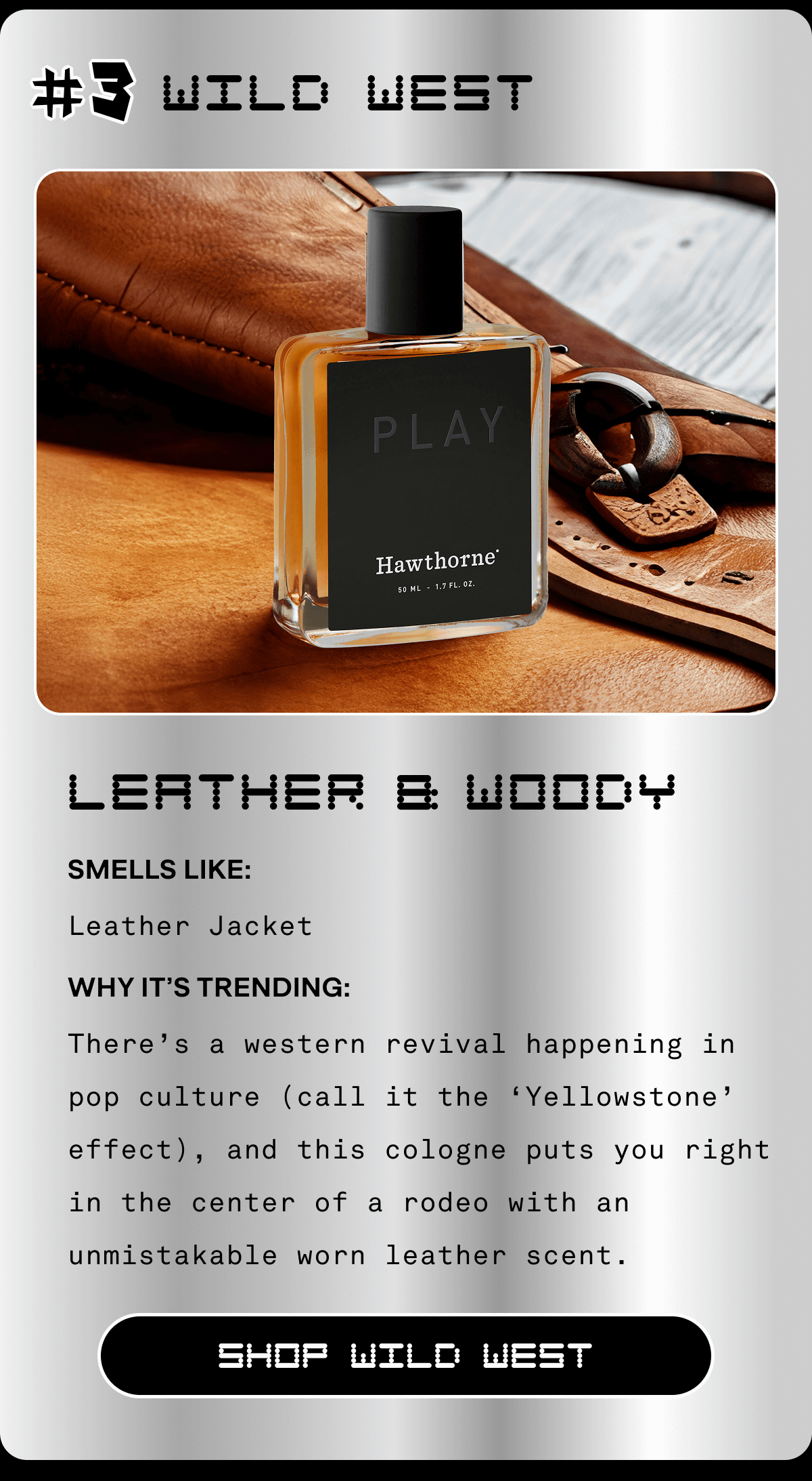 #3 Wild West Leather & Woody Smells Like: Leather Jacket Why It’s Trending: There’s a western revival happening in pop culture (call it the ‘Yellowstone’ effect), and this cologne puts you right in the center of a rodeo with an unmistakable worn leather scent. SHOP WILD WEST