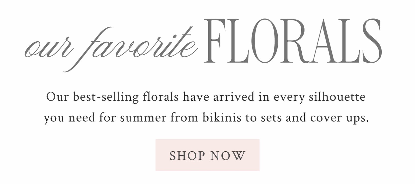 Our Favorite Florals  Our best-selling florals have arrived in every silhouette you need for summer from bikinis to sets and cover ups. <SHOP NOW>