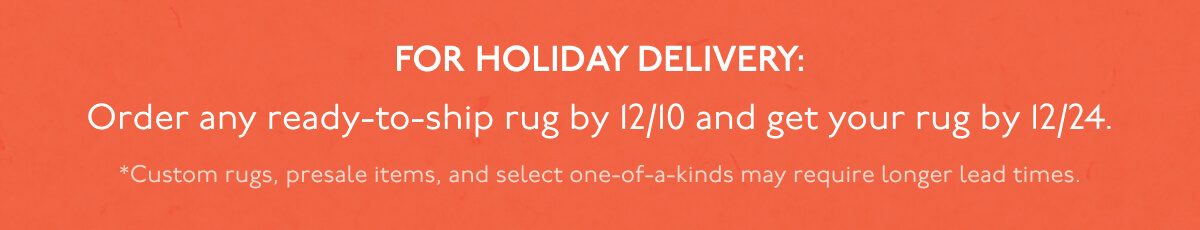 FOR HOLIDAY DELIVERY: Order any ready-to-ship rug by 12/10 and get your rug by 12/24. | *Custom rugs, presale items, and select one-of-a-kinds may require longer lead times.