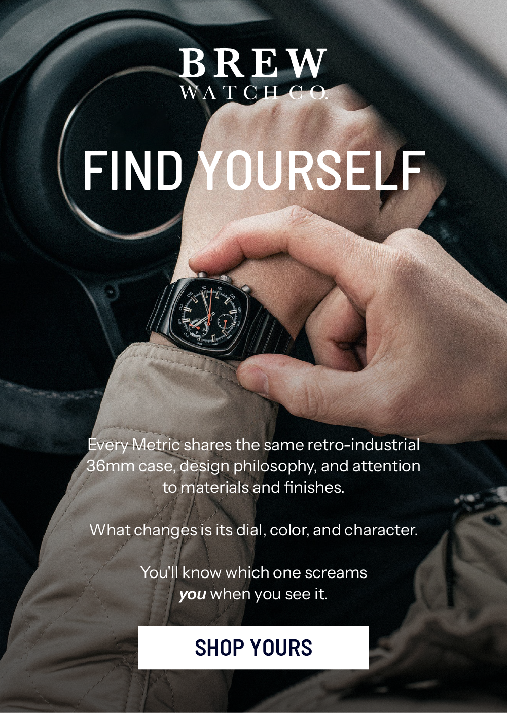 Find Yourself. Every Metric shares the same retro-industrial 36mm case, design philosophy, and attention to materials and finishes.    What changes is its dial, color, and character.   You'll know which one screams you when you see it. SHOP YOURS