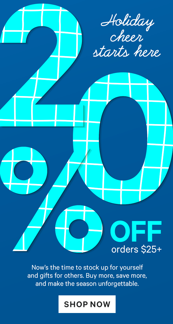 Holiday Cheer Starts Here: 20% off $25+ | 25% off $50+ | 30% off $75+  Now’s the time to stock up for yourself and gifts for others. Buy more, save more, and make the season unforgettable. 