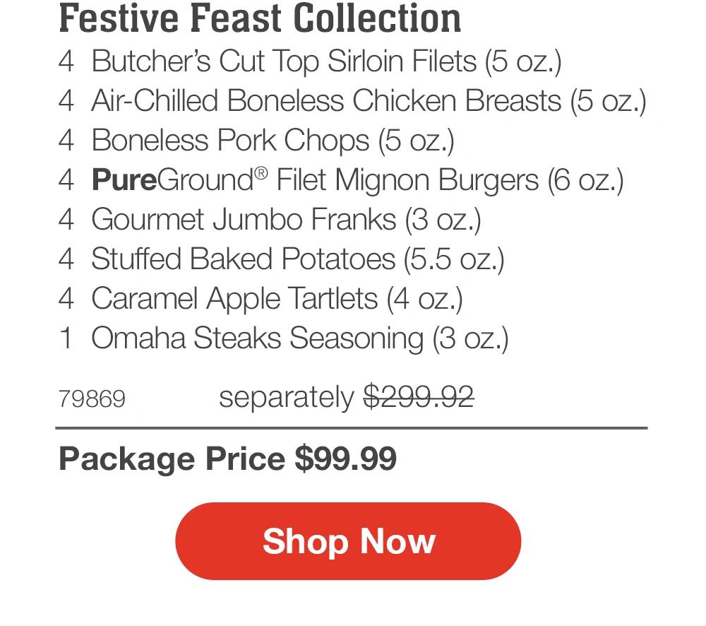 Festive Feast Collection
4 Butcher's Cut Top Sirloin Filets (5 oz.)
4 Air-Chilled Boneless Chicken Breasts (5 oz.)
4 Boneless Pork Chops (5 oz.)
4 PureGround® Filet Mignon Burgers (6 oz.)
4 Gourmet Jumbo Franks (3 oz.)
4 Stuffed Baked Potatoes (5.5 oz.)
4 Caramel Apple Tartlets (4 oz.)
1 Omaha Steaks Seasoning (3 oz.)
79869
separately $299.92
Package Price $99.99
Shop Now
