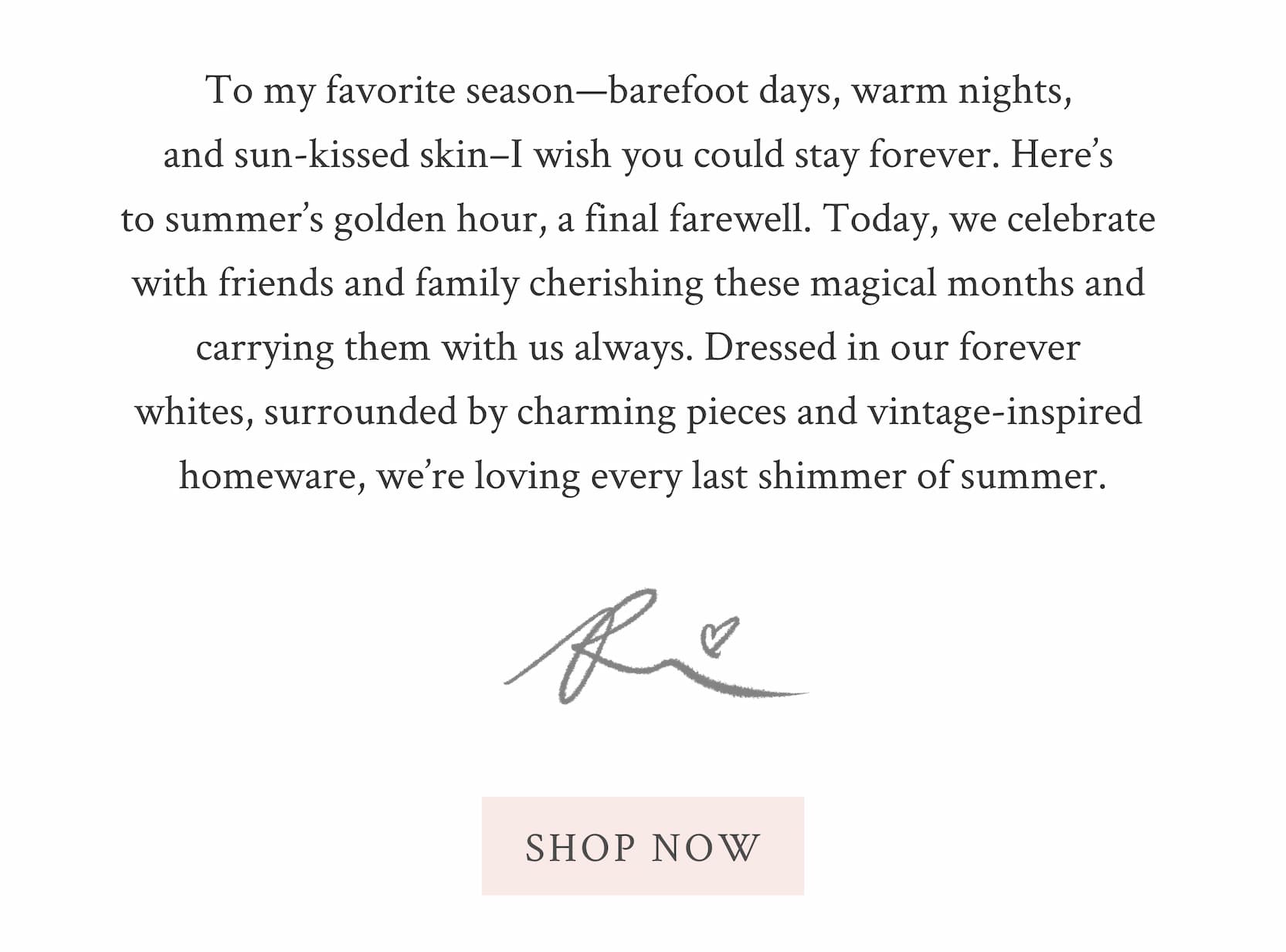 To my favorite season—barefoot days, warm nights, and sun-kissed skin–I wish you could stay forever. Here’s to summer’s golden hour, a final farewell. Today, we celebrate with friends and family cherishing these magical months and carrying them with us always. Dressed in our forever whites, surrounded by charming pieces and vintage-inspired homeware, we’re loving every last shimmer of summer.  Xx Rebecca <SHOP NOW>