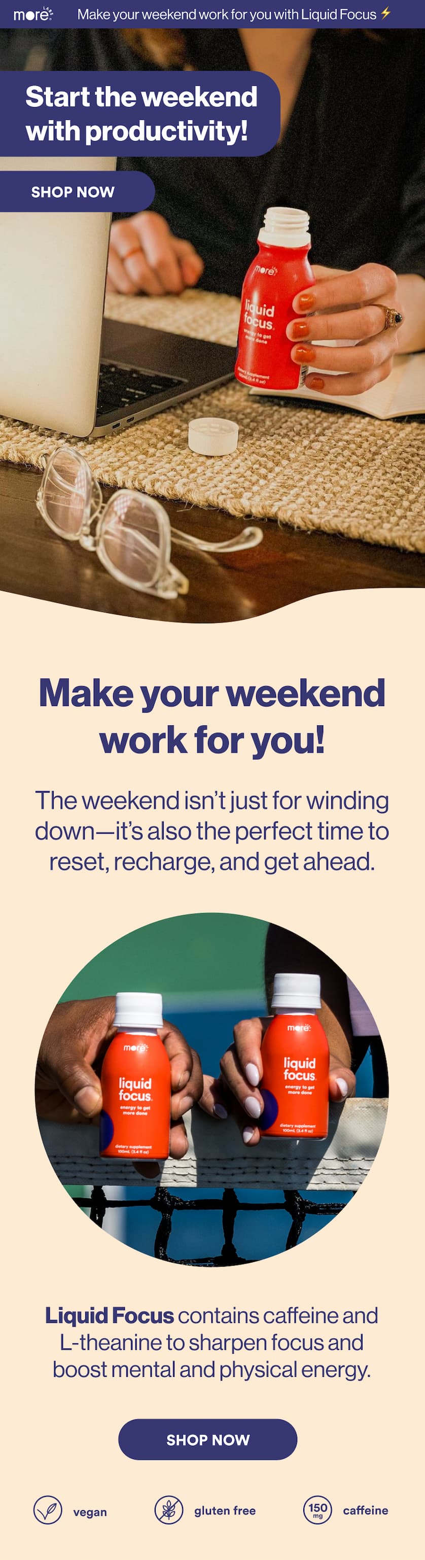 Start the weekend with productivity! SHOP NOW Make your weekend work for you! The weekend isn't just for winding down-- it's also the perfect time to reset, recharge, and get ahead. Li Liquid Focus contains caffeine and L-theanine to sharpen focus and boost mental and physical energy. Shop Now  