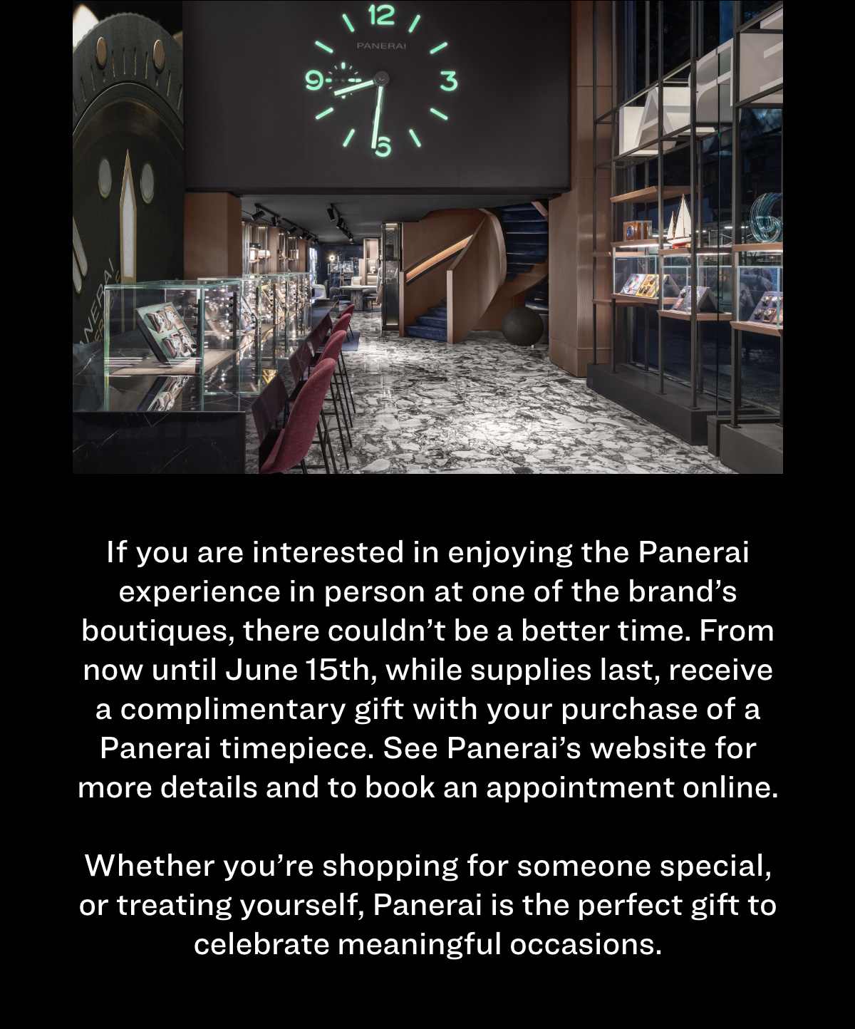 If you are interested in enjoying the Panerai experience in person at one of the brand’s boutiques, there couldn’t be a better time. From now until June 15th, while supplies last, receive a complimentary gift with your purchase of a Panerai timepiece. See Panerai’s website for more details and to book an appointment online.   Whether you’re shopping for someone special, or treating yourself, Panerai is the perfect gift to celebrate meaningful occasions. 