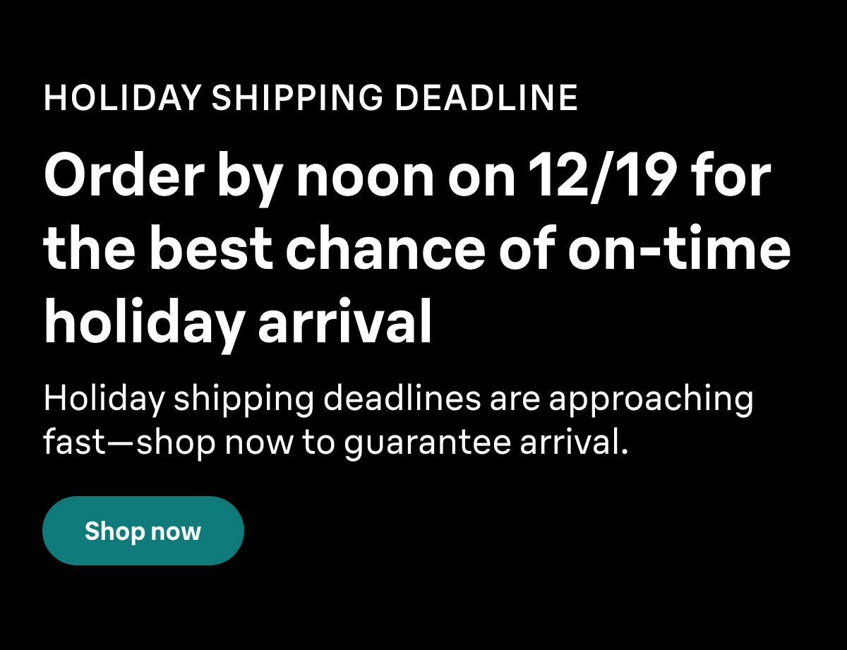 HOLIDAY SHIPPING DEADLINE. Order by noon on 12/19 for the best chance of on-time holiday arrival. Holiday shipping deadlines are approaching fast—shop now to guarantee arrival. Shop now