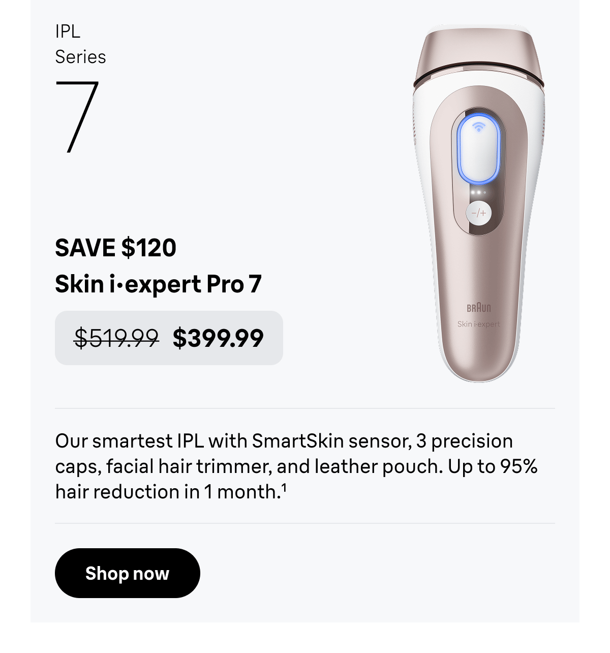 IPL Series 7 - SAVE $120. Skin i·expert Pro 7 - was $519.99, now $399.99. Our smartest IPL with SmartSkin sensor, 3 precision caps, facial hair trimmer, and leather pouch. Up to 95% hair reduction in 1 month. Shop now
