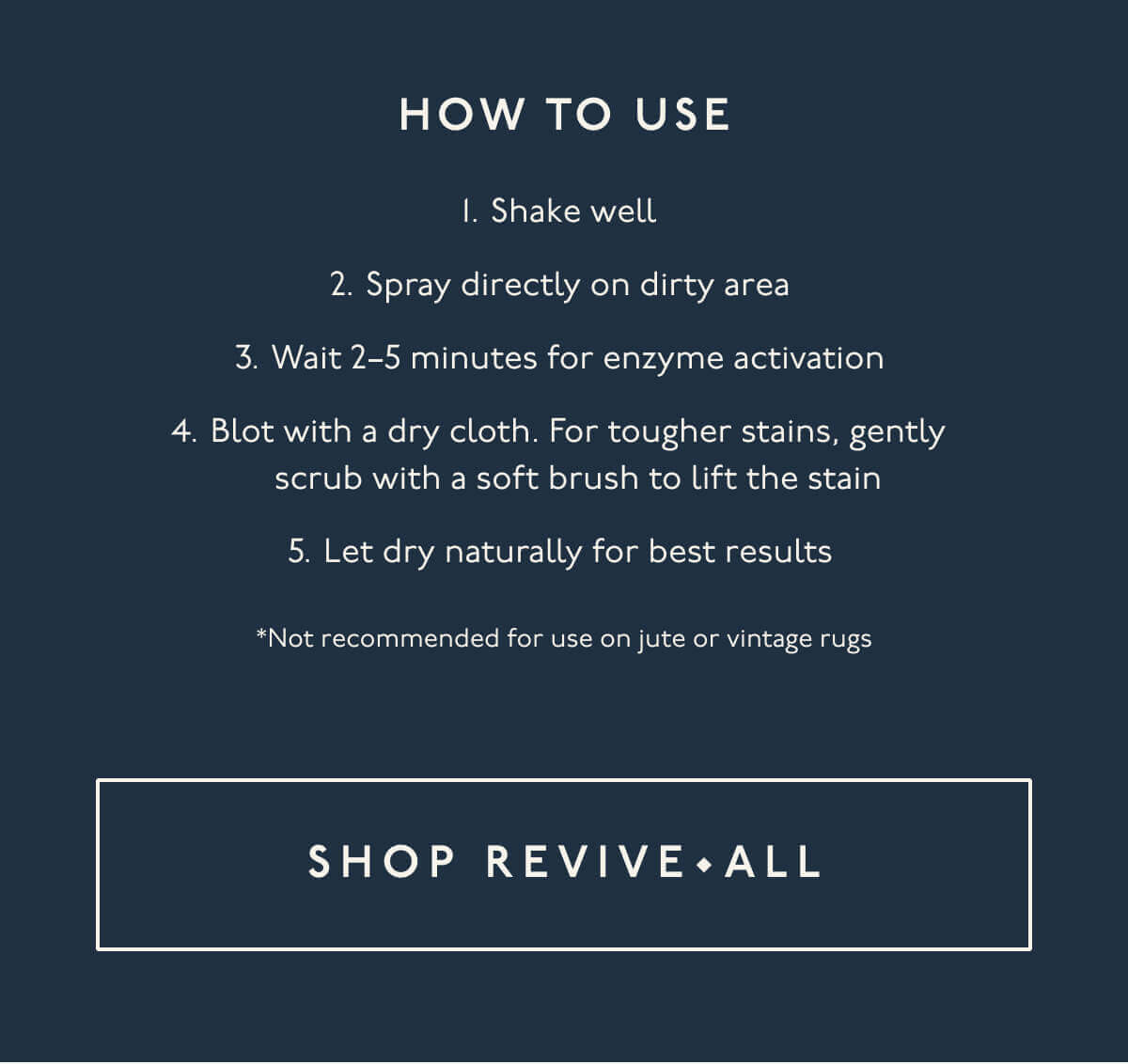 How to use | 1. Shake well | 2. Spray directly on dirty area | 3. Wait 2–5 minutes for enzyme activation | 4. Blot with a dry cloth. For tougher stains, gently scrub with a soft brush to lift the stain | 5. Let dry naturally for best results | *Not recommended for use on jute or vintage rugs | [ Shop Revive • All ]