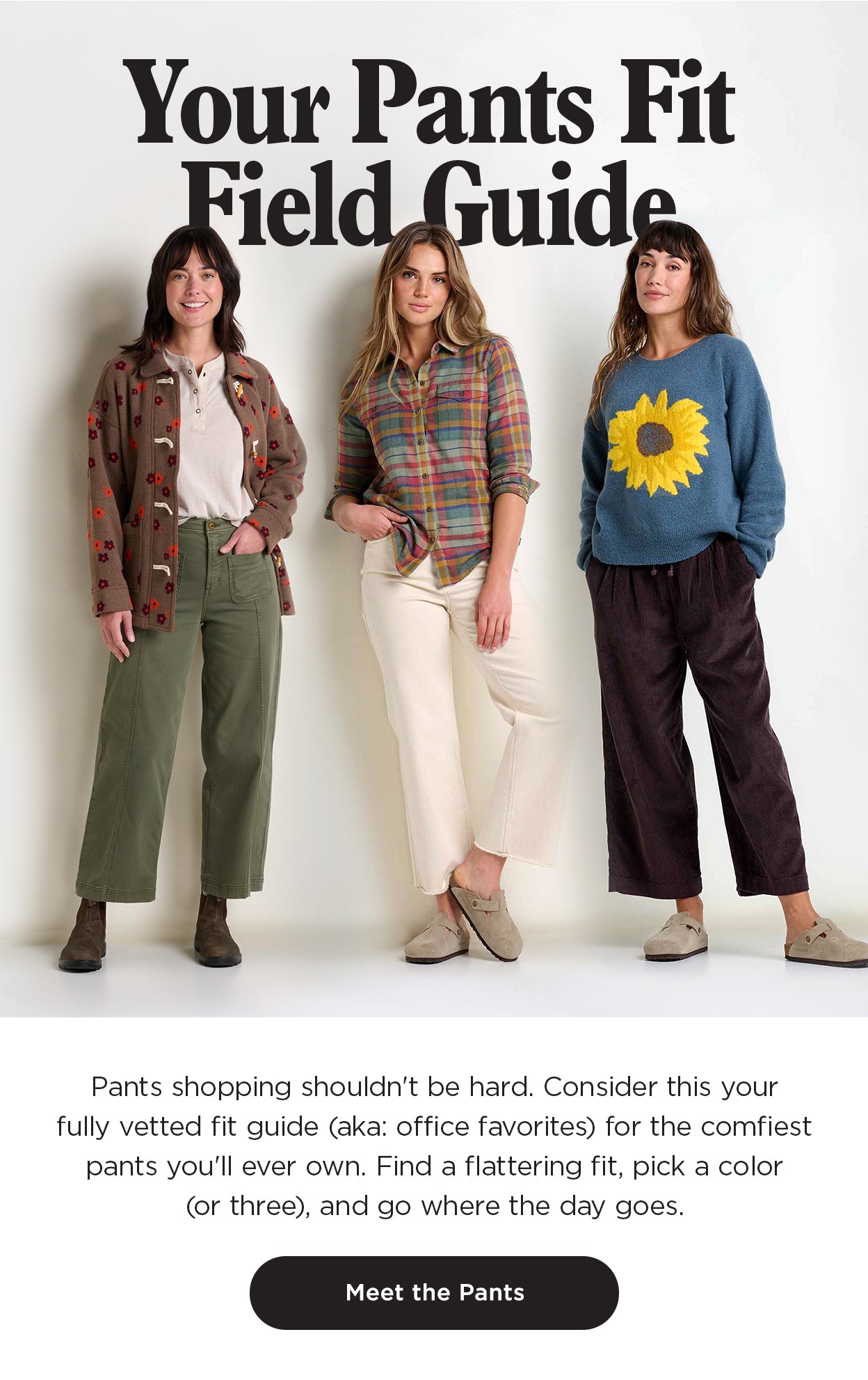 Pants shopping shouldn't be hard. Consider this your "We Actually Tried These" Fit Guide for the comfiest pants you'll ever own, pinky promise. Find a flattering fit, pick a color (or three), and go where the day goes.
