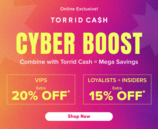 Online Exclusive! | Torrid Cash | Cyber Boost | Combine with Torrid Cash = Mega Savings | VIPs | Extra 20% Off* | Loyalists = Insiders | Extra 15% Off* | Shop Now >