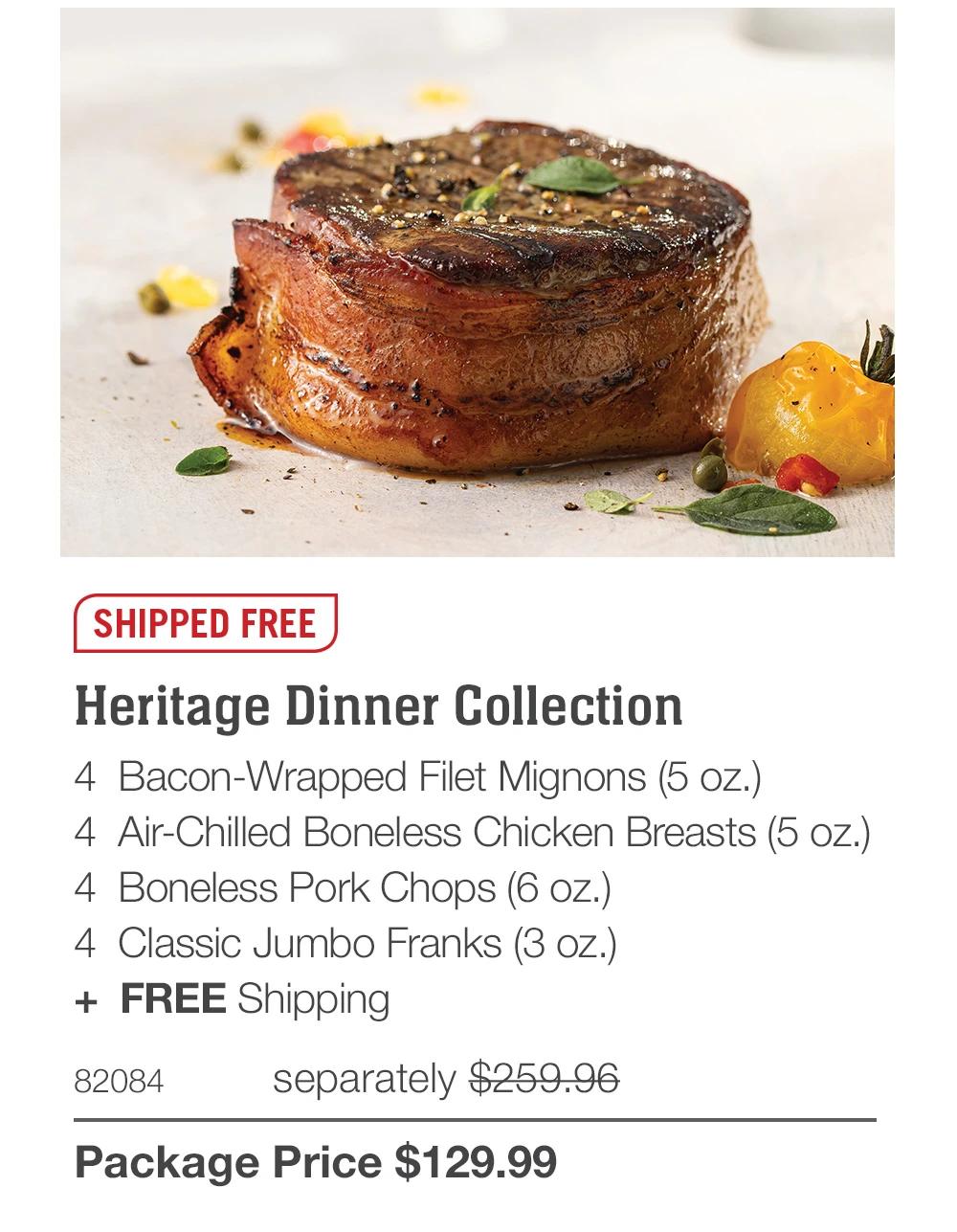 SHIPPED FREE
Heritage Dinner Collection
4 Bacon-Wrapped Filet Mignons (5 oz.)
4 Air-Chilled Boneless Chicken Breasts (5 oz.)
4 Boneless Pork Chops (6 oz.)
4 Classic Jumbo Franks (3 oz.)
+ FREE Shipping
82084
separately $259.96
Package Price $129.99
