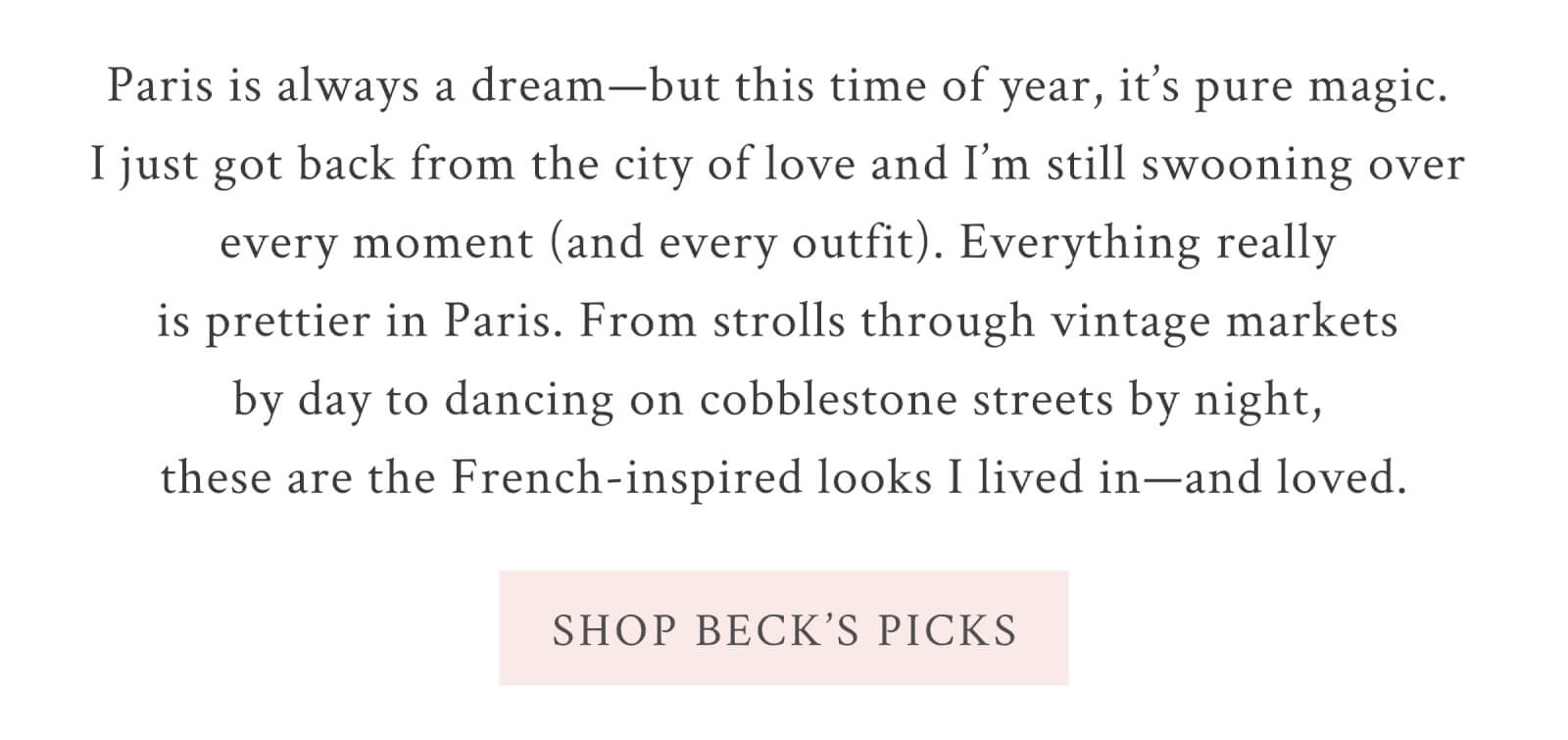 Paris is always a dream—but this time of year, it’s pure magic. I just got back from the city of love and I’m still swooning over every moment (and every outfit). Everything really is prettier in Paris. From strolls through vintage markets by day to dancing on cobblestone streets by night, these are the French-inspired looks I lived in—and loved. <SHOP BECK’S PICKS>