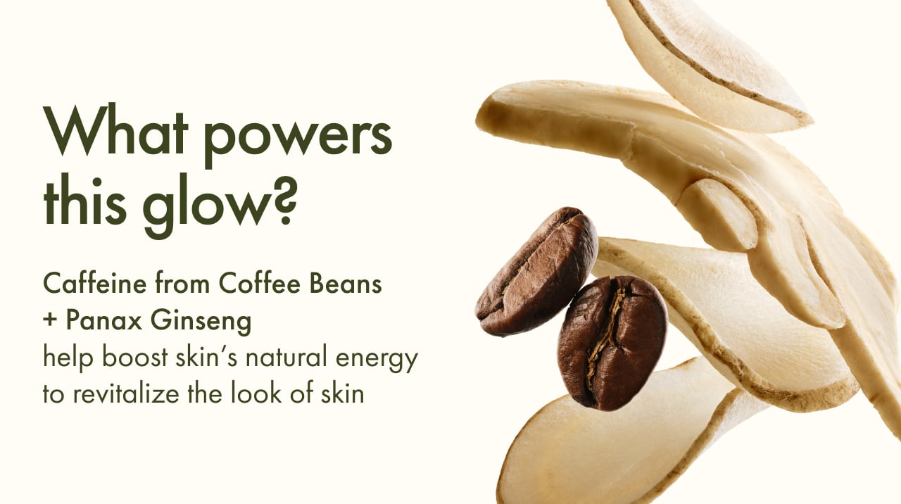 What powers this glow? | Caffeine from Coffee Beans + Panax Ginseng | help boost skin's natural energy to revitalize the look of skin
