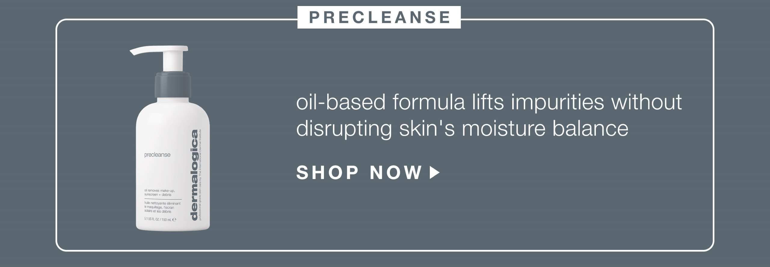 precleanse ​  oil-based formula binds to sunscreen + makeup, lifting impurities without disrupting skin's moisture balance​  SHOP NOW