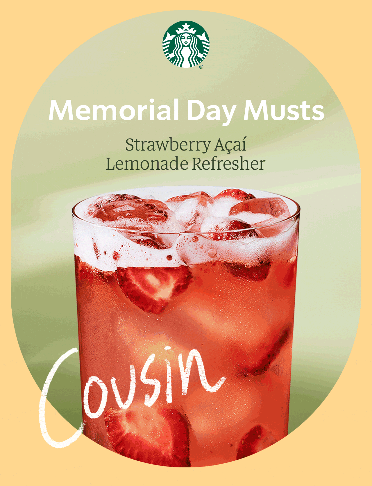 Memorial Day Musts | A gif with the following Starbucks drinks and drink names rotating: Summer Skies Drink, Strawberry Acai Lemonade Refresher, Iced Horchata Oatmilk Shaken Espresso, Salted Caramel Cream Cold Brew. The words "cousin," "mom, "bff" and "hubs" are handwritten over each drink.