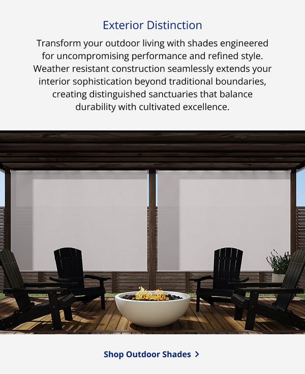 Exterior Distinction | Transform your outdoor living with shades engineered for uncompromising performance and refined style. Weather resistant construction seamlessly extends your interior sophistication beyond traditional boundaries, creating distinguished sanctuaries that balance durability with cultivated excellence. | SHOP OUTDOOR SHADES >