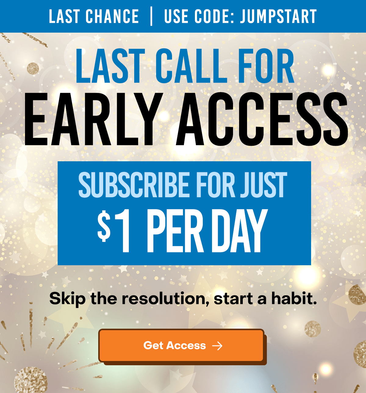 Last Chance | Use Code: JUMPSTART. Last call for early access. Subscribe for just $1 per day. Skip the resolution, start a habit. Get Access Now.