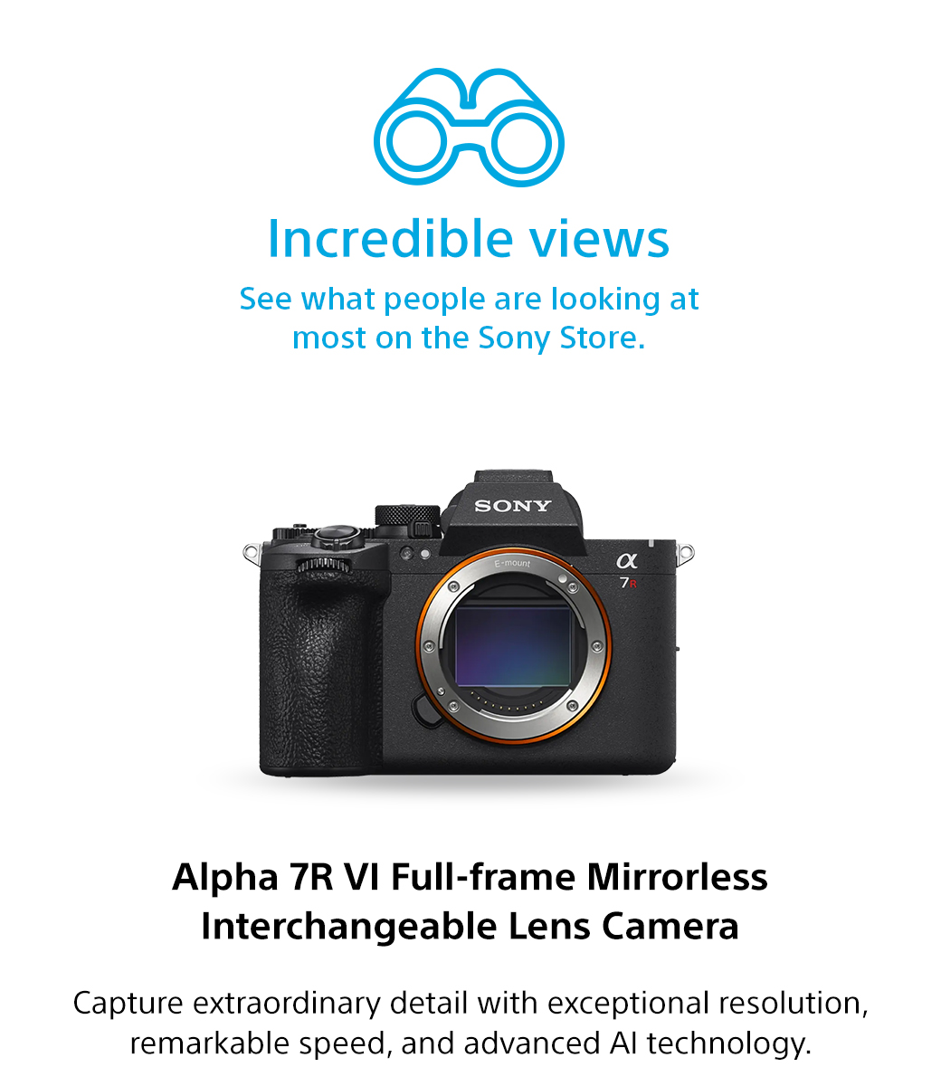 Incredible views | See what people are looking at most on the Sony Store. Alpha 7R VI Full-frame Mirrorless Interchangeable Lens Camera | Capture extraordinary detail with exceptional resolution, remarkable speed, and advanced AI technology.