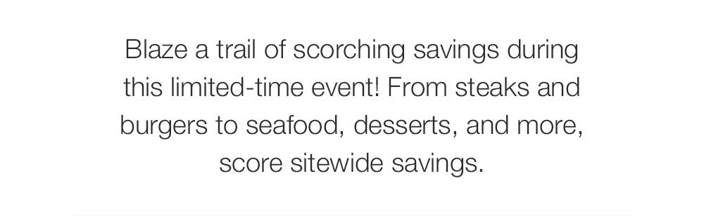Blaze a trail of scorching savings during this limited-time event! From steaks and burgers to seafood, desserts, and more, score sitewide savings.