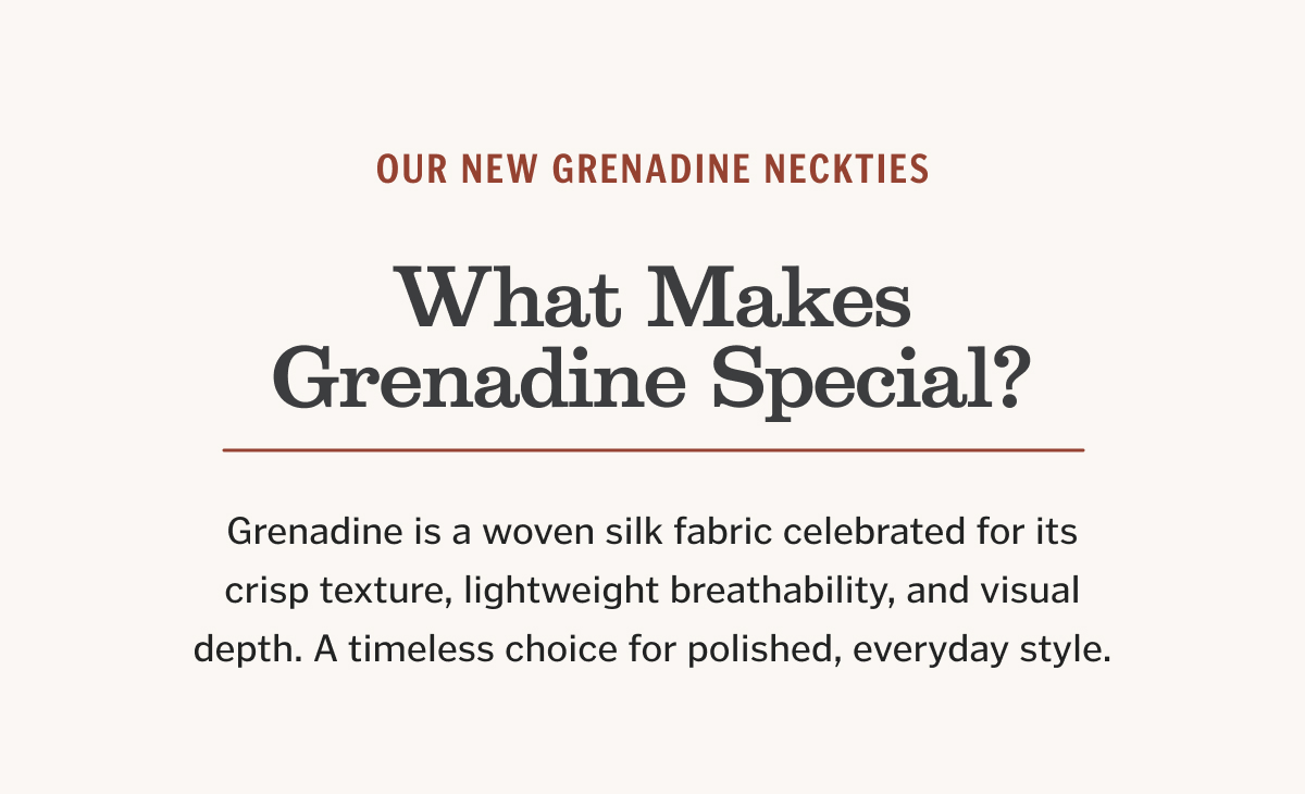 Grenadine is a woven silk fabric celebrated for its crisp texture, lightweight breathability, and visual depth. A timeless choice for polished, everyday style.