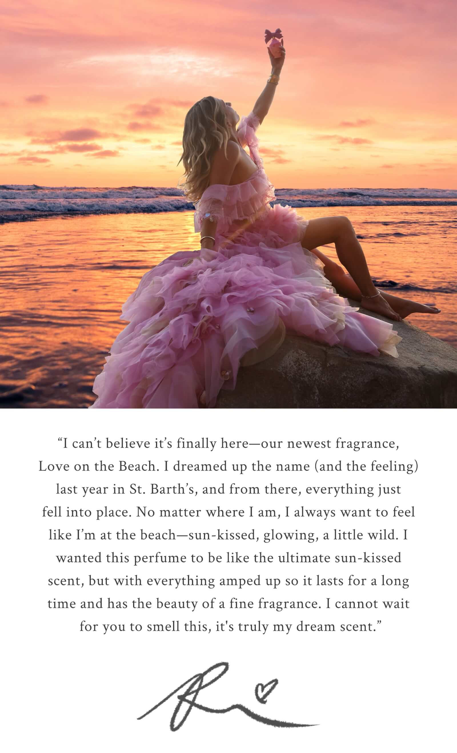 “I can’t believe it’s finally here—our newest fragrance, Love on the Beach. I dreamed up the name (and the feeling) last year in St. Barth’s, and from there, everything just fell into place. No matter where I am, I always want to feel like I’m at the beach—sun-kissed, glowing, a little wild. I wanted this perfume to be like the ultimate sun-kissed scent, but with everything amped up so it lasts for a long time and has the beauty of a fine fragrance. I cannot wait for you to smell this, it's truly my dream scent.” XX, RHC