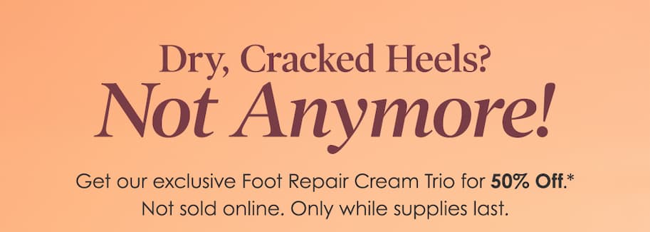 Dry, Cracked Heels? Not Anymore! Get our exclusive Foot Repair Cream Trio for 50% Off. Not sold online. Only while supplies last. 