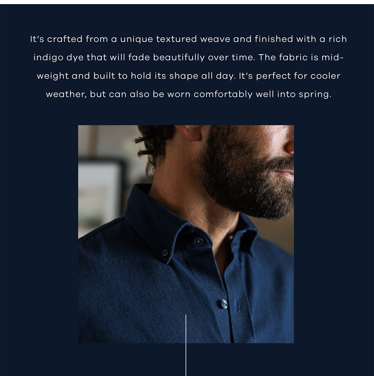 It’s crafted from a unique textured weave and finished with a rich indigo dye that will fade beautifully over time. The fabric is mid-weight and built to hold its shape all day. It’s perfect for cooler weather, but can also be worn comfortably well into spring.