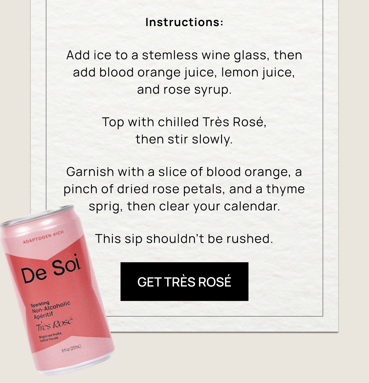 Instructions: Add ice to a stemless wine glass, then add blood orange juice, lemon juice, and rose syrup. Top with chilled Très Rosé, then stir slowly.  Garnish with a slice of blood orange, a pinch of dried rose petals, and a thyme sprig, then clear your calendar. This sip shouldn’t be rushed.  | Get Très Rosé