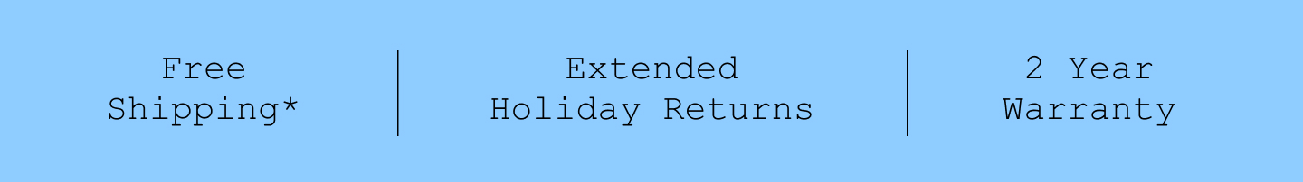 Free Shipping*. Extended Holiday Returns. 2 Year Warranty.