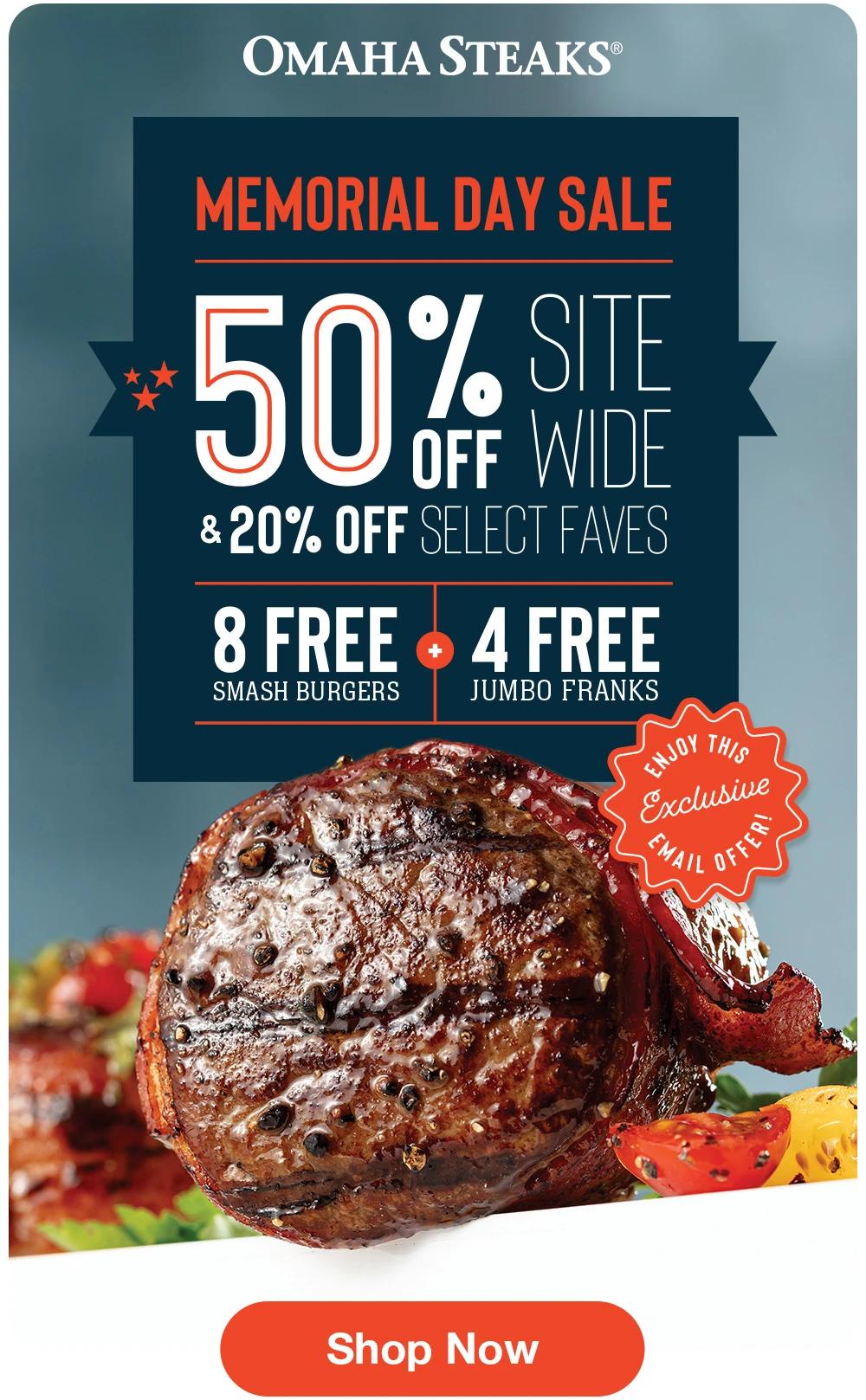 OMAHA STEAKS
MEMORIAL DAY SALE
50% SITE
OFF WIDE
& 20% OFF SELECT FAVES

8 FREE SMASH BURGERS + 4 FREE JUMBO FRANKS

ENJOY THIS EXCLUSIVE EMAIL OFFER!

Shop Now

