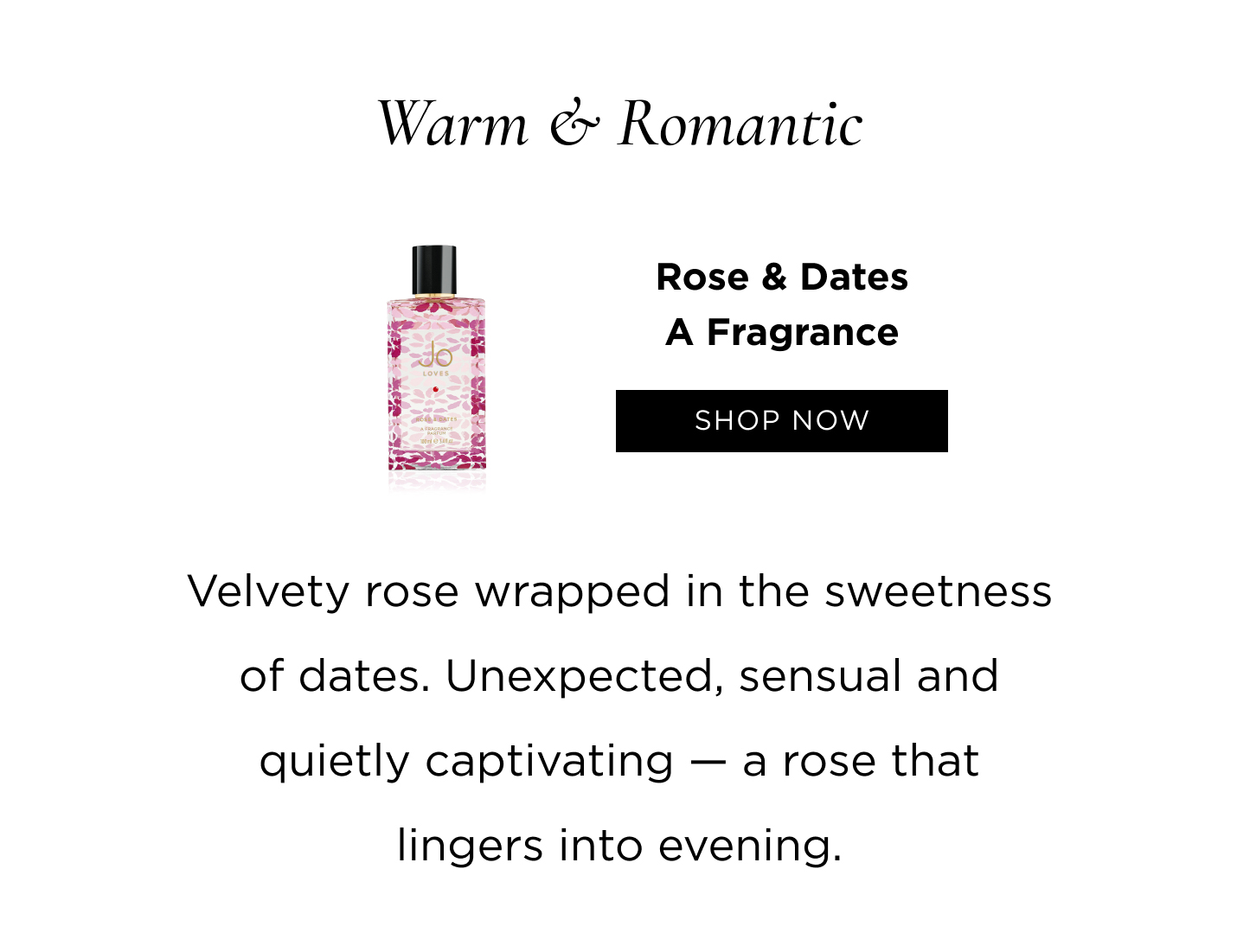 Warm & Romantic Rose & Dates Velvety rose wrapped in the sweetness of dates. Unexpected, sensual and quietly captivating — a rose that lingers into evening.