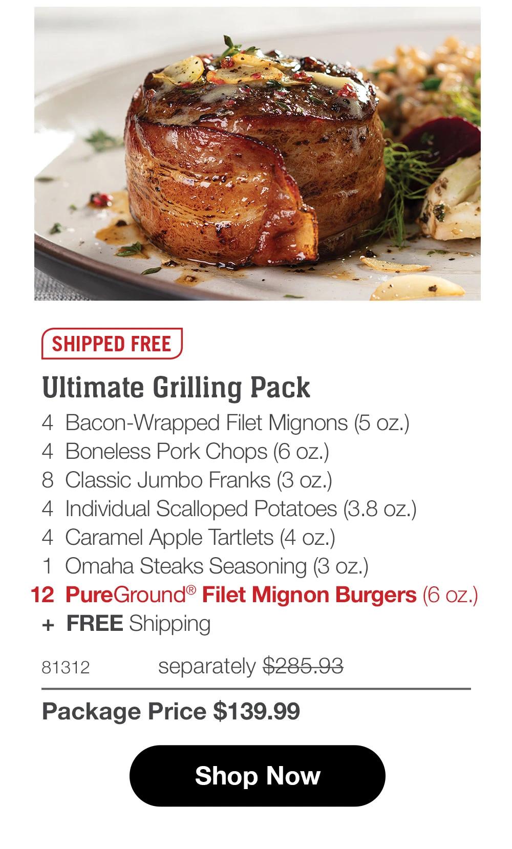 SHIPPED FREE

Ultimate Grilling Pack
4  Bacon-Wrapped Filet Mignons (5 oz.)
4  Boneless Pork Chops (6 oz.)
8  Classic Jumbo Franks (3 oz.)
4  Individual Scalloped Potatoes (3.8 oz.)
4  Caramel Apple Tartlets (4 oz.)
1  Omaha Steaks Seasoning (3 oz.)
12  PureGround® Filet Mignon Burgers (6 oz.) 
+  FREE Shipping
81312	  separately $279.93_
Package Price $139.99

SHOP NOW
