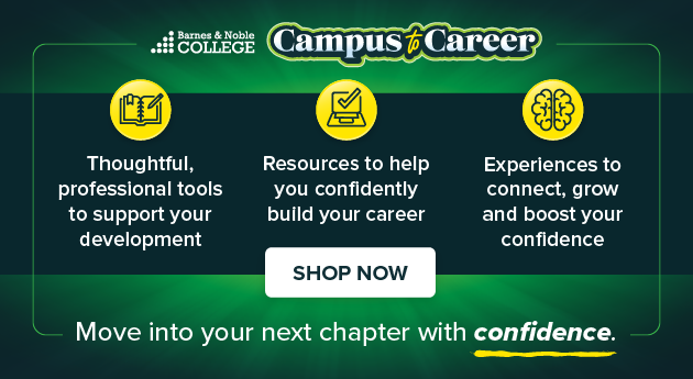 Barnes & Noble College Campus to Career Thoughtful, professional tools to support your development. Resources to help you confidently build your career Experiences to connect, grow and boost your confidence. Move into your next chapter with confidence SHOP NOW