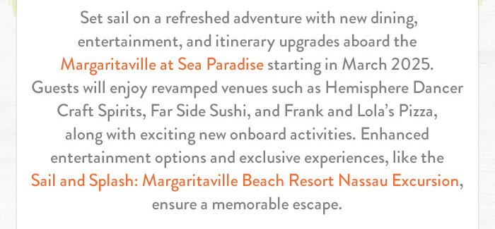 Set sail on a refreshed adventure with new dining, entertainment, and itinerary upgrades aboard the Margaritaville at Sea Paradise starting in March 2025. Guests will enjoy revamped venues such as Hemisphere Dancer Craft Spirits, Far Side Sushi, and Frank and Lola’s Pizza, along with exciting new onboard activities. Enhanced entertainment options and exclusive experiences, like the Sail and Splash: Margaritaville Beach Resort Nassau Excursion, ensure a memorable escape.