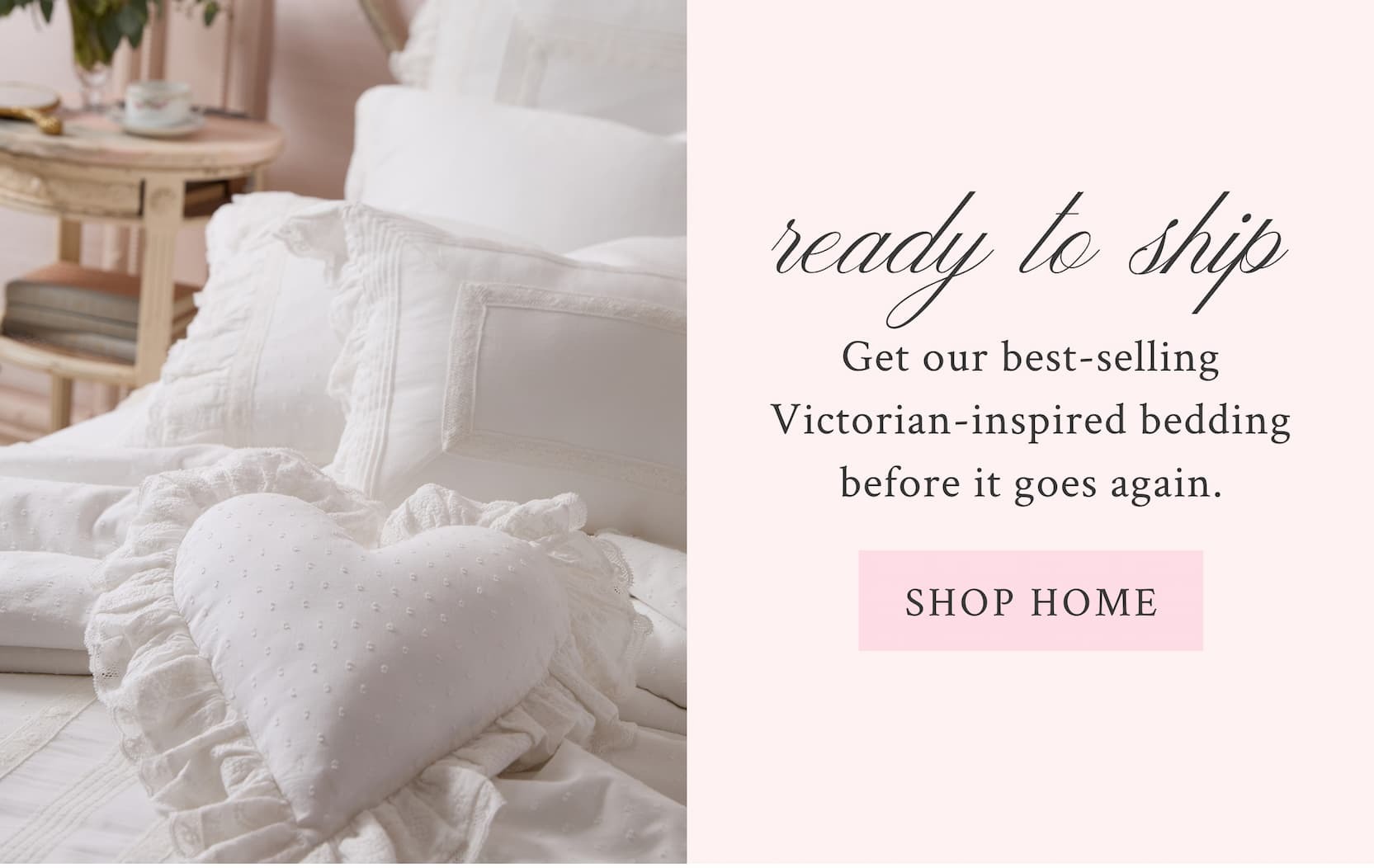 READY TO SHIP Get our best-selling Victorian-inspired bedding before it goes again. <SHOP HOME>