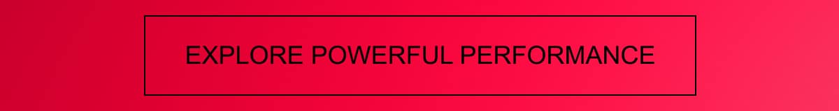 EXPLORE POWERFUL PERFORMANCE