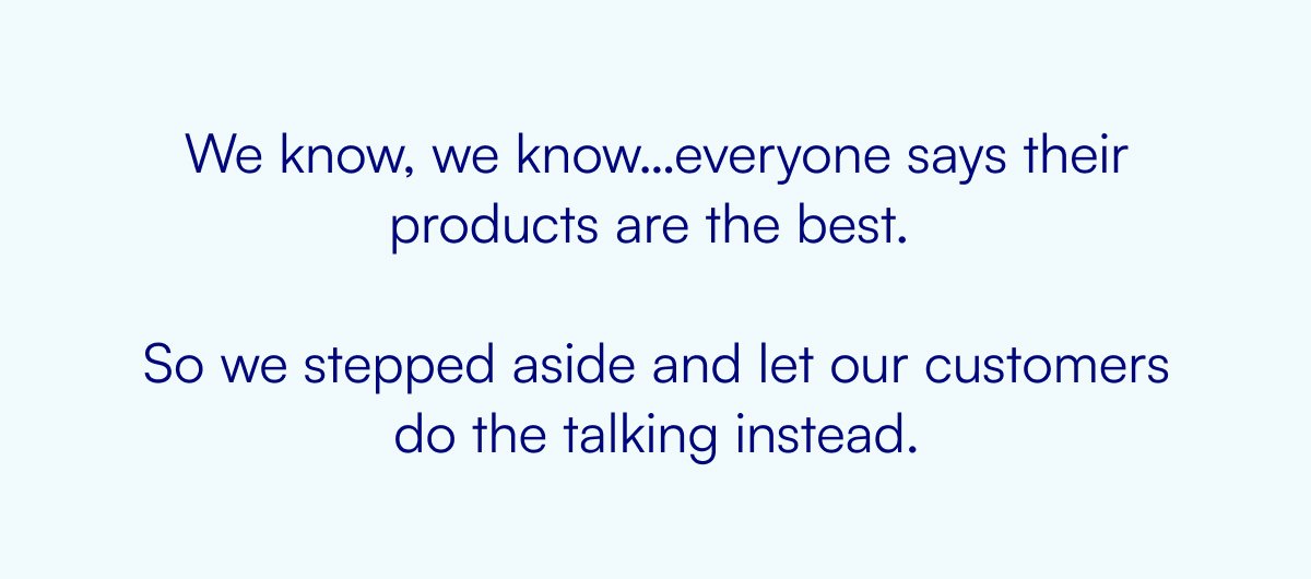 We know, we know…everyone says their products are the best. So we stepped aside and let our customers do the talking instead.