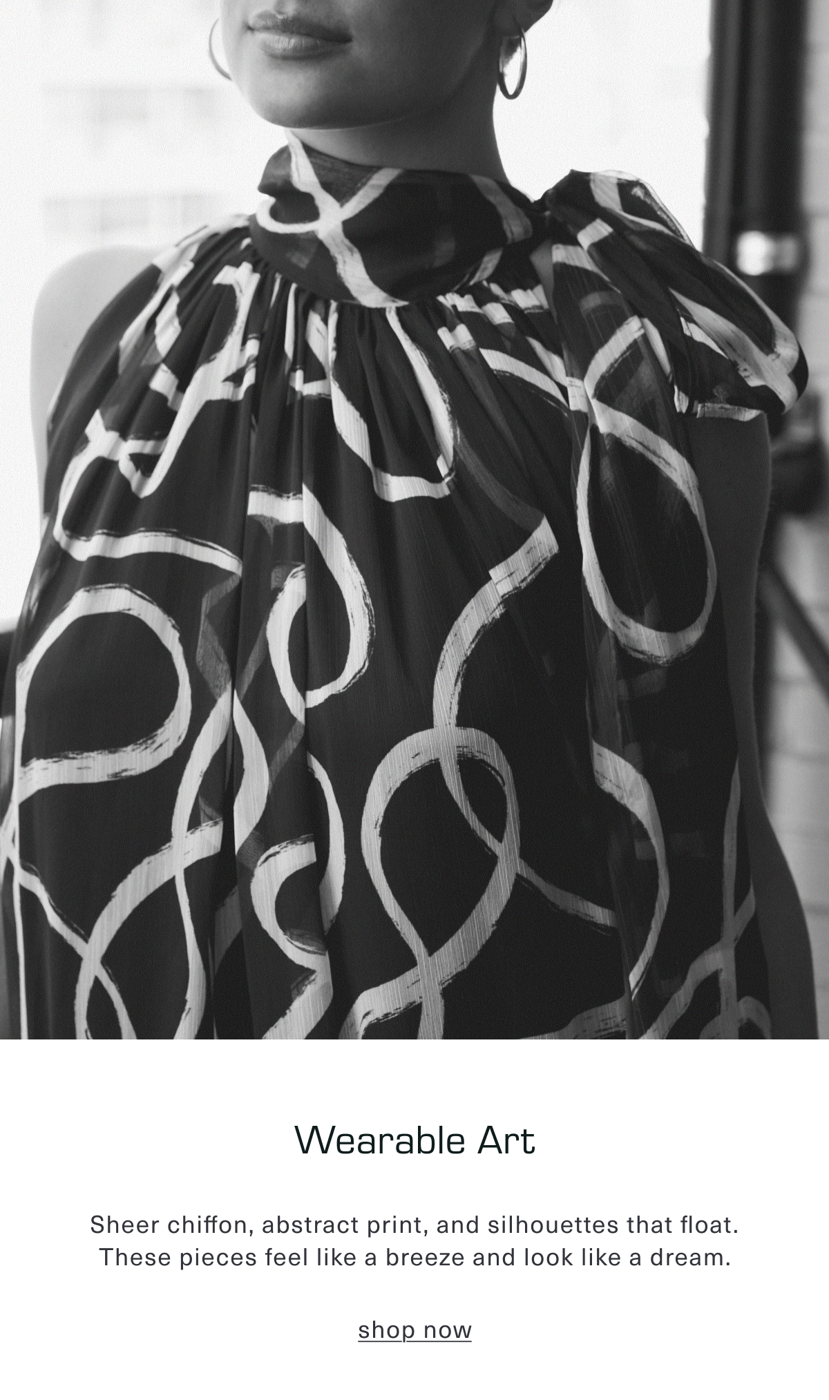 Wearable Art. Sheer chiffon, abstract print, and silhouettes that float. These pieces feel like a breeze and look like a dream. Shop Now
