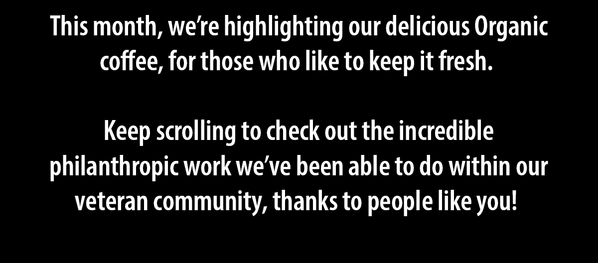 This month, we’re highlighting our delicious Organic coffee, for those who like to keep it fresh.   Keep scrolling to check out the incredible philanthropic work we’ve been able to do within our veteran community, thanks to people like you! 