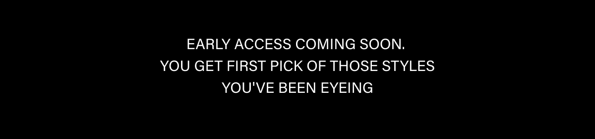 EARLY ACCESS COMING SOON.  YOU GET FIRST PICK OF THOSE STYLES YOU'VE BEEN EYEING