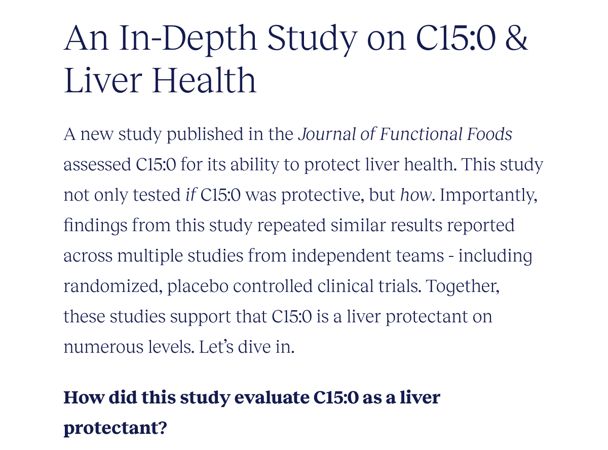 An In-Depth Study on C15:0 & Liver Health | A new study published in the Journal of Functional Foods assessed C15:0 for its ability to protect liver health. This study not only tested if C15:0 was protective, but how. Importantly, findings from this study repeated similar results reported across multiple studies from independent teams - including randomized, placebo controlled clinical trials. Together, these studies strongly support that C15:0 is a liver protectant on numerous levels. Let’s dive in. | How did this study evaluate C15:0 as a liver protectant?
