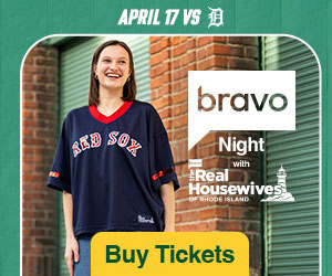 Bravo Night with The Real Housewives of Rhode Island. April 17. Boston Red Sox vs. Detroit Tigers. Buy Tickets.