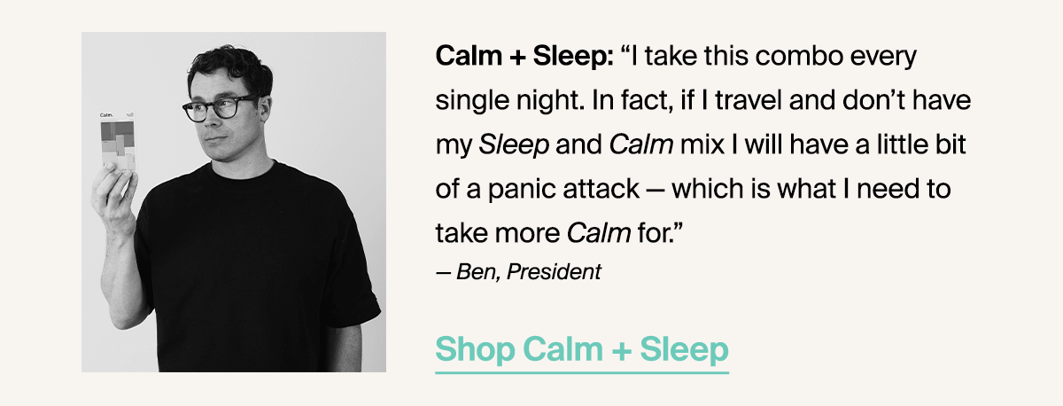 Calm + Sleep: “I take this combo every single night. In fact, if I travel and don’t have my Sleep and Calm mix I will have a little bit of a panic attack — which is what I need to take more Calm for.” — Ben, President