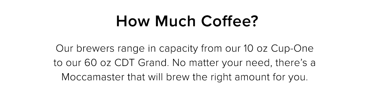 How Much Coffee? Our brewers range in capacity from our 10 oz Cup-One to our 60 oz CDT Grand. No matter your needs, there’s a Moccamaster that will brew the right amount for you.